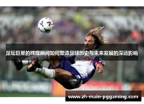 足坛巨星的辉煌瞬间如何塑造足球历史与未来发展的深远影响 足坛巨星的辉煌瞬间如何塑造足球历史与未来发展的深远影响