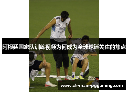 阿根廷国家队训练视频为何成为全球球迷关注的焦点