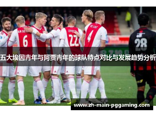 五大埃因青年与阿贾青年的球队特点对比与发展趋势分析 五大埃因青年与阿贾青年的球队特点对比与发展趋势分析