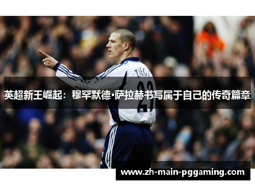 英超新王崛起:穆罕默德·萨拉赫书写属于自己的传奇篇章 英超新王崛起:穆罕默德·萨拉赫书写属于自己的传奇篇章