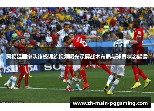 阿根廷国家队终极训练视频曝光深层战术布局与球员状态解读