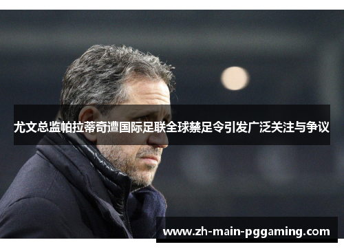 尤文总监帕拉蒂奇遭国际足联全球禁足令引发广泛关注与争议