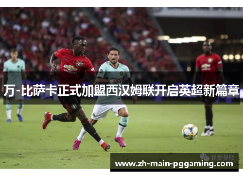 万-比萨卡正式加盟西汉姆联开启英超新篇章