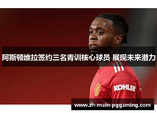 阿斯顿维拉签约三名青训核心球员 展现未来潜力 阿斯顿维拉签约三名青训核心球员 展现未来潜力