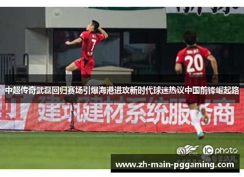 中超传奇武磊回归赛场引爆海港进攻新时代球迷热议中国前锋崛起路